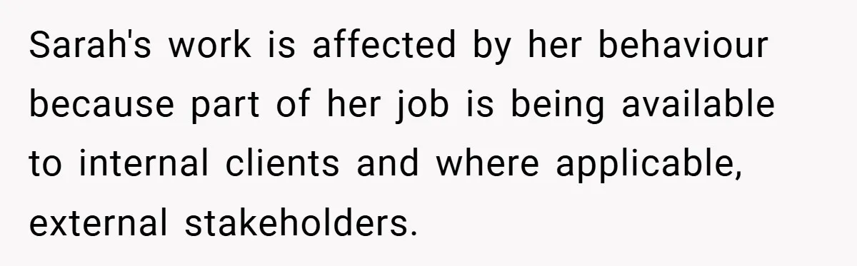 Sarah's work is affected by her behaviour because part of her job is being available to internal clients and where applicable, external stakeholders.