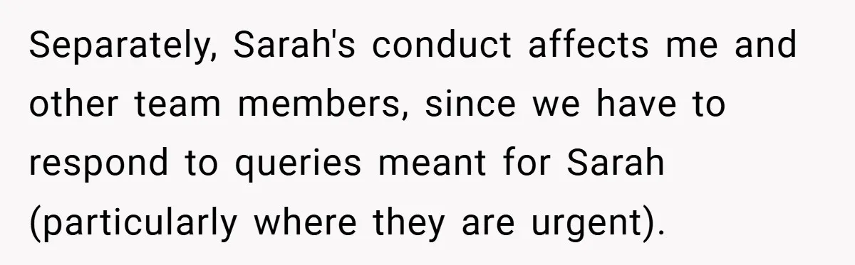 Separately, Sarah's conduct affects me and other team members, since we have to respond to queries meant for Sarah (particularly where they are urgent).
