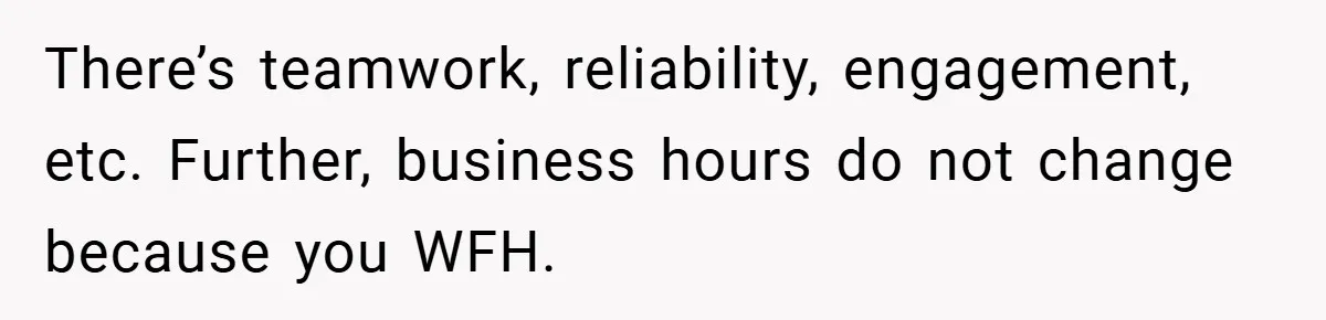 There’s teamwork, reliability, engagement, etc. Further, business hours do not change because you WFH.