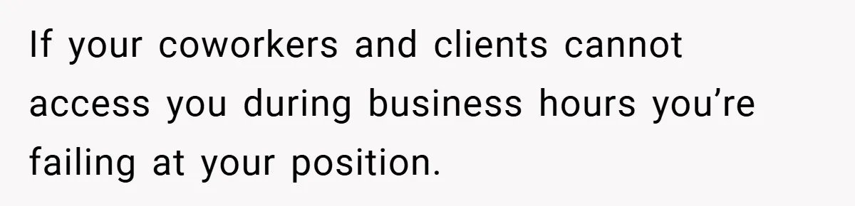 If your coworkers and clients cannot access you during business hours you’re failing at your position.