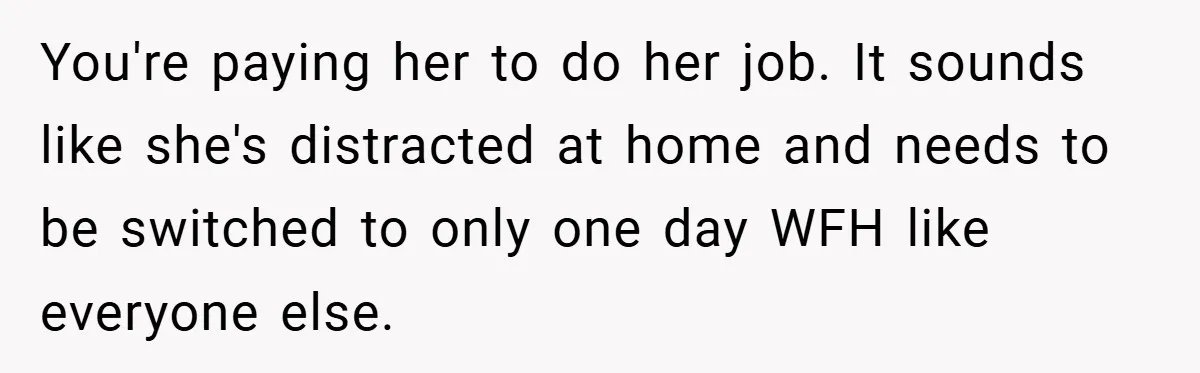 You're paying her to do her job. It sounds like she's distracted at home and needs to be switched to only one day WFH like everyone else.