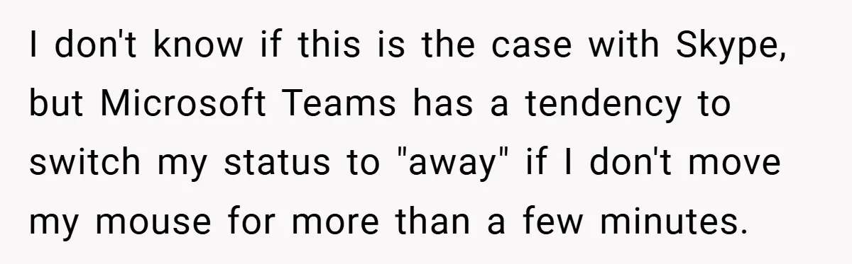 I don't know if this is the case with Skype, but Microsoft Teams has a tendency to switch my status to "away" if I don't move my mouse for more...