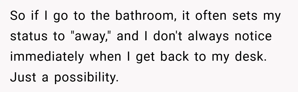 So if I go to the bathroom, it often sets my status to "away," and I don't always notice immediately when I get back to my desk. Just a possibility.