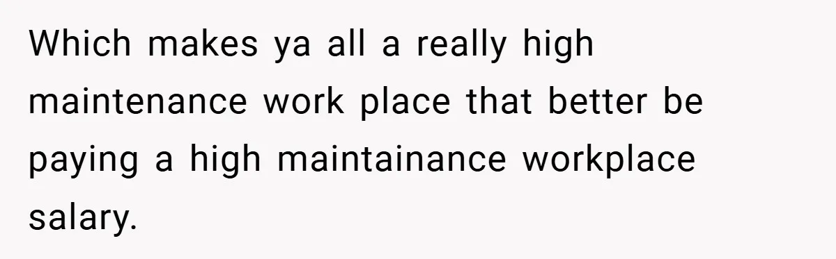 Which makes ya all a really high maintenance work place that better be paying a high maintainance workplace salary.