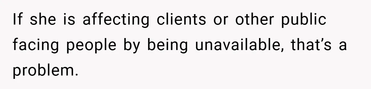 If she is affecting clients or other public facing people by being unavailable, that’s a problem.