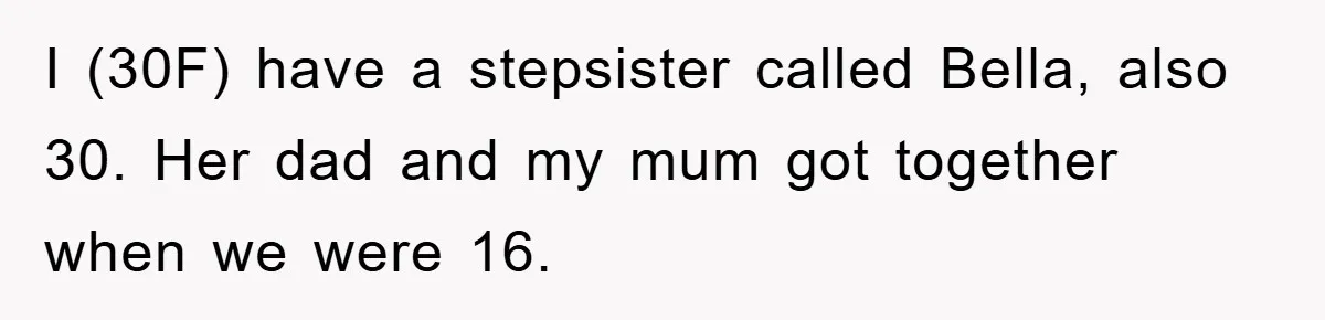 I (30F) have a stepsister called Bella, also 30. Her dad and my mum got together when we were 16.