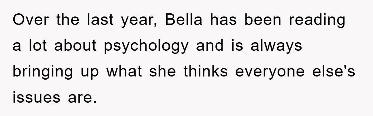 Over the last year, Bella has been reading a lot about psychology and is always bringing up what she thinks everyone else's issues are.