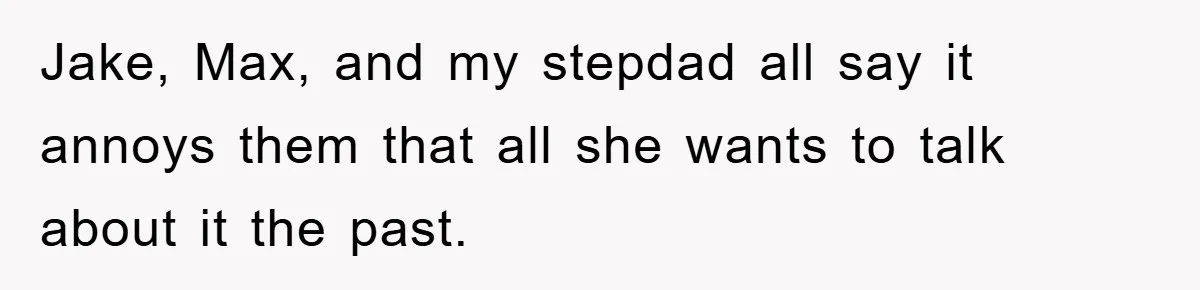 Jake, Max, and my stepdad all say it annoys them that all she wants to talk about it the past.