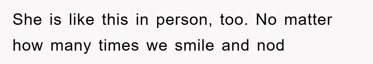 She is like this in person, too. No matter how many times we smile and nod