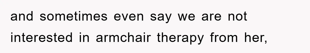 and sometimes even say we are not interested in armchair therapy from her,