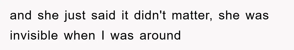 and she just said it didn't matter, she was invisible when I was around