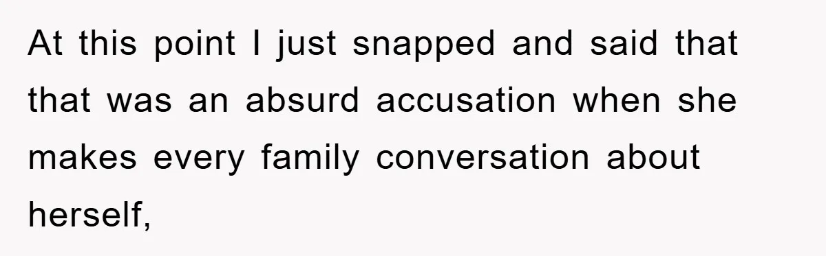 At this point I just snapped and said that that was an absurd accusation when she makes every family conversation about herself,