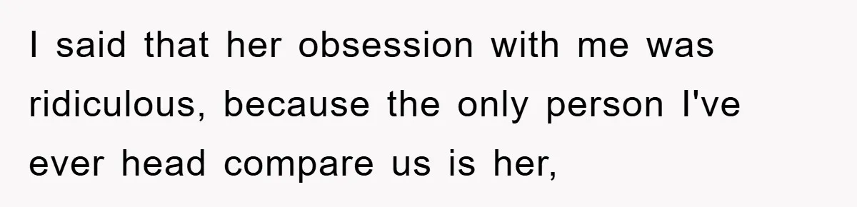 I said that her obsession with me was ridiculous, because the only person I've ever head compare us is her,