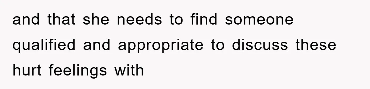 and that she needs to find someone qualified and appropriate to discuss these hurt feelings with