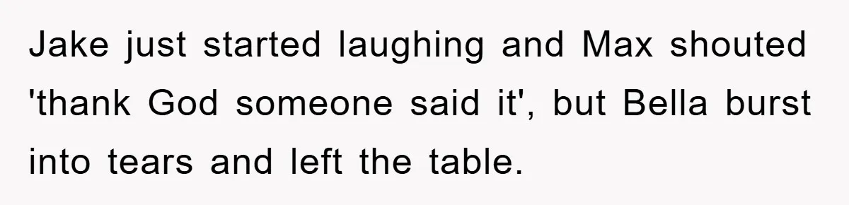 Jake just started laughing and Max shouted 'thank God someone said it', but Bella burst into tears and left the table.
