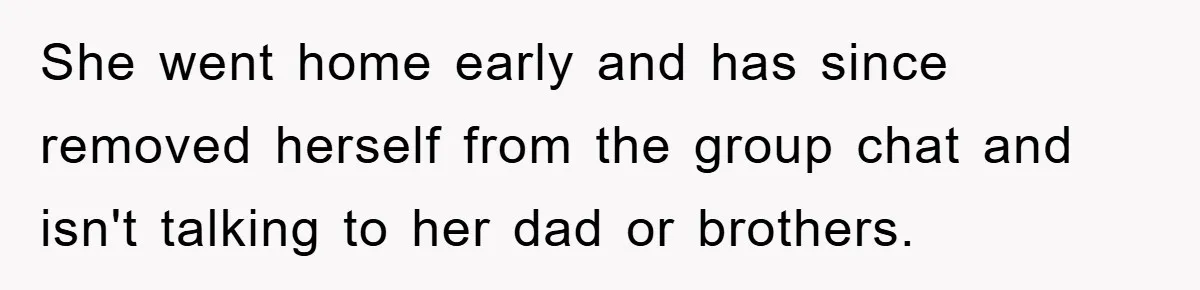 She went home early and has since removed herself from the group chat and isn't talking to her dad or brothers.