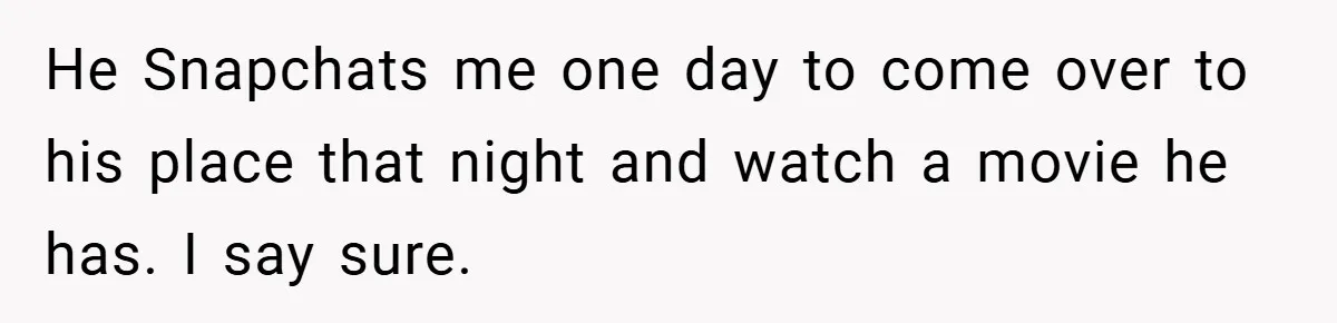 He Snapchats me one day to come over to his place that night and watch a movie he has. I say sure.