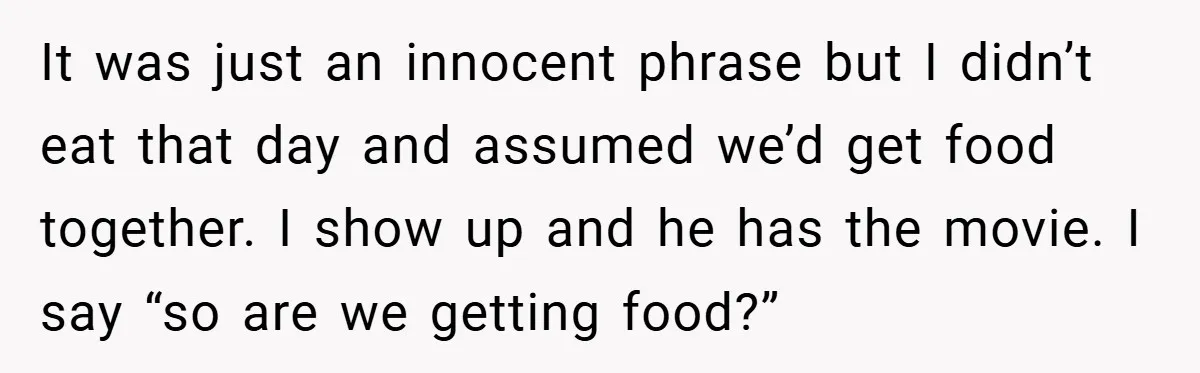 It was just an innocent phrase but I didn’t eat that day and assumed we’d get food together. I show up and he has the movie. I say “so are...