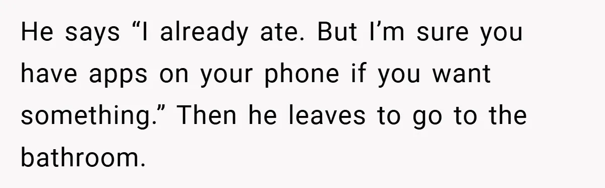 He says “I already ate. But I’m sure you have apps on your phone if you want something.” Then he leaves to go to the bathroom.