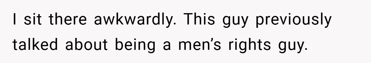 I sit there awkwardly. This guy previously talked about being a men’s rights guy.