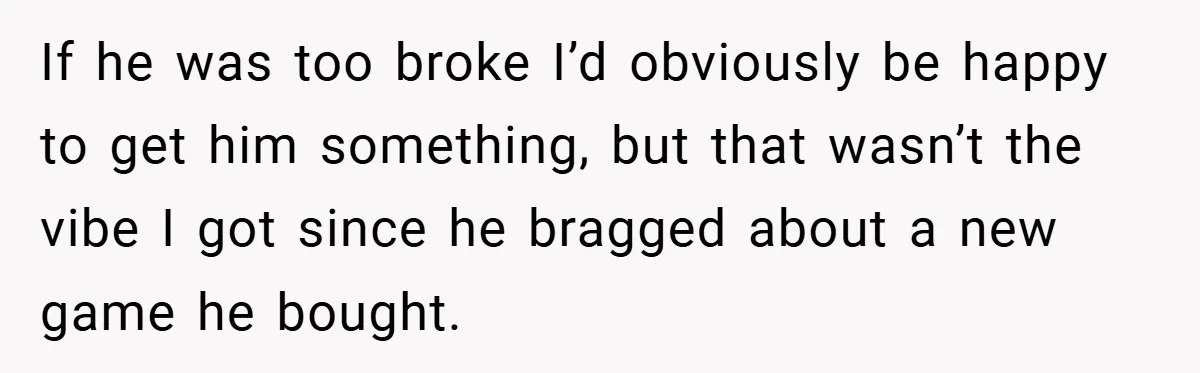If he was too broke I’d obviously be happy to get him something, but that wasn’t the vibe I got since he bragged about a new game he bought.
