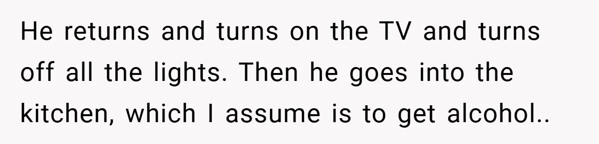 He returns and turns on the TV and turns off all the lights. Then he goes into the kitchen, which I assume is to get alcohol..