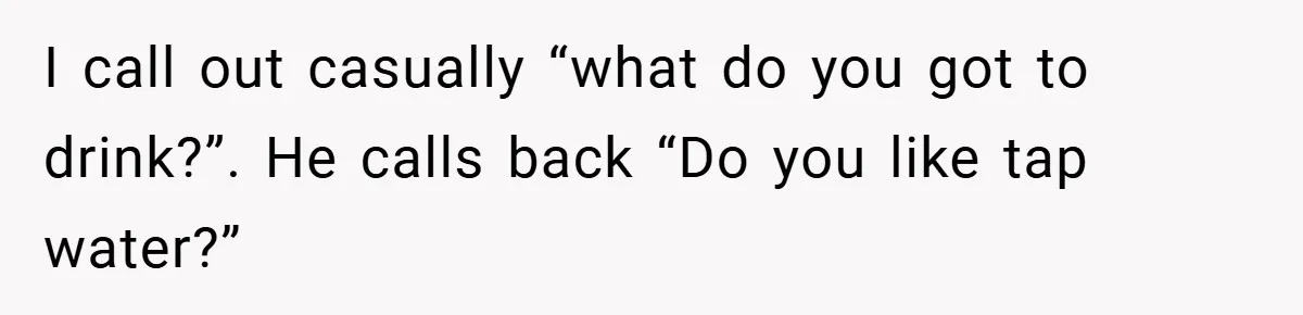 I call out casually “what do you got to drink?”. He calls back “Do you like tap water?”