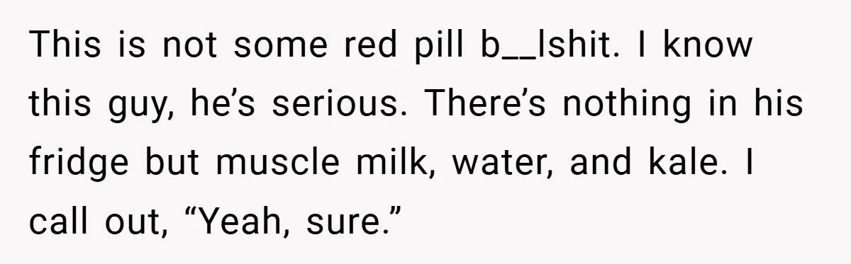 This is not some red pill b__lshit. I know this guy, he’s serious. There’s nothing in his fridge but muscle milk, water, and kale. I call out, “Yeah, sure.”
