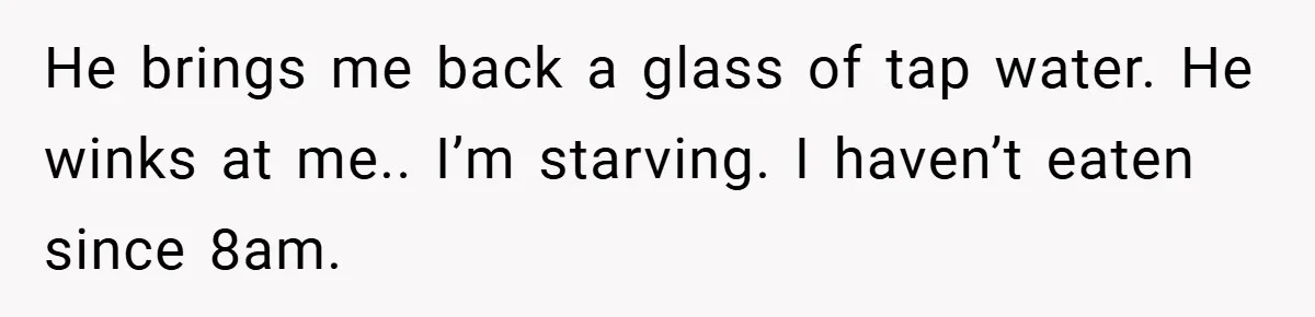 He brings me back a glass of tap water. He winks at me.. I’m starving. I haven’t eaten since 8am.