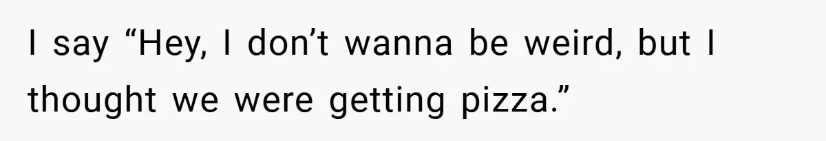 I say “Hey, I don’t wanna be weird, but I thought we were getting pizza.”