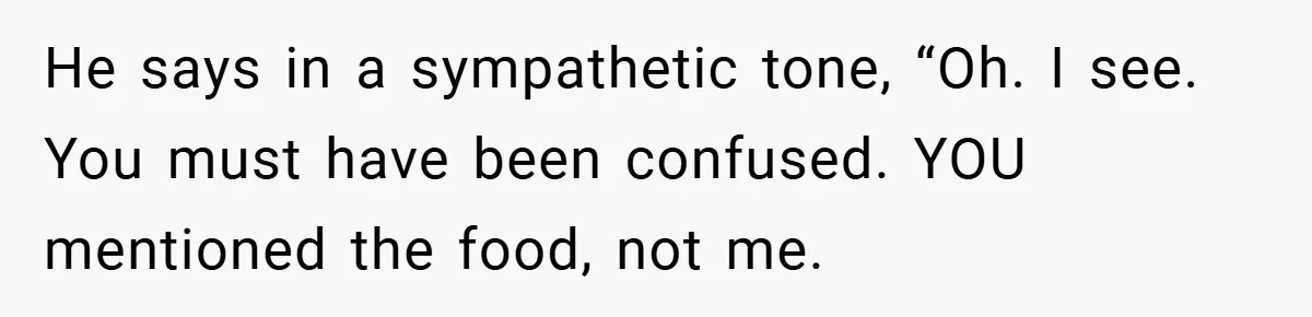 He says in a sympathetic tone, “Oh. I see. You must have been confused. YOU mentioned the food, not me.