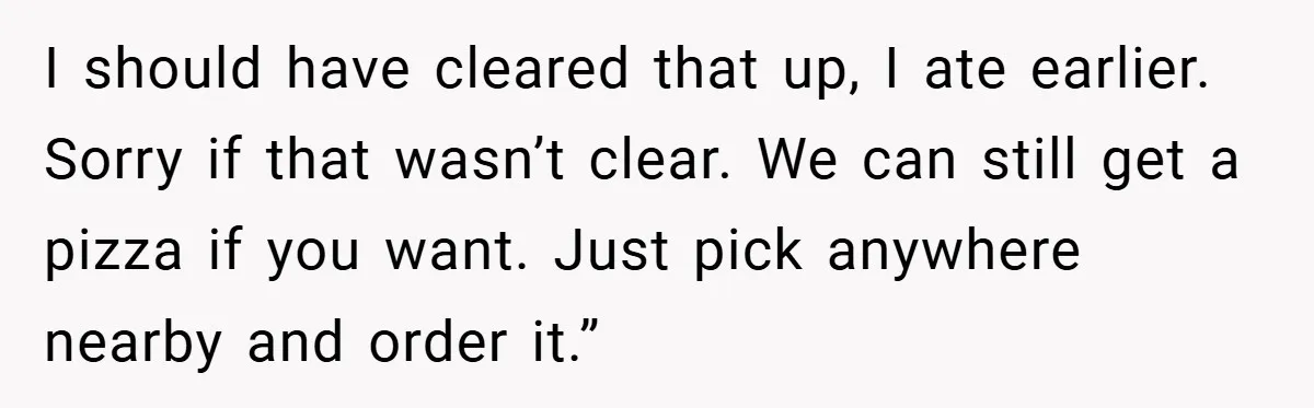 I should have cleared that up, I ate earlier. Sorry if that wasn’t clear. We can still get a pizza if you want. Just pick anywhere nearby and order it.”