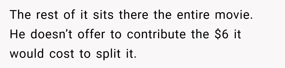 The rest of it sits there the entire movie. He doesn’t offer to contribute the $6 it would cost to split it.