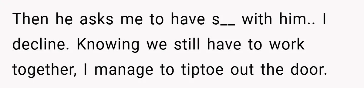 Then he asks me to have s__ with him.. I decline. Knowing we still have to work together, I manage to tiptoe out the door.