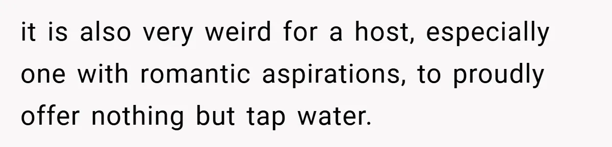 it is also very weird for a host, especially one with romantic aspirations, to proudly offer nothing but tap water.