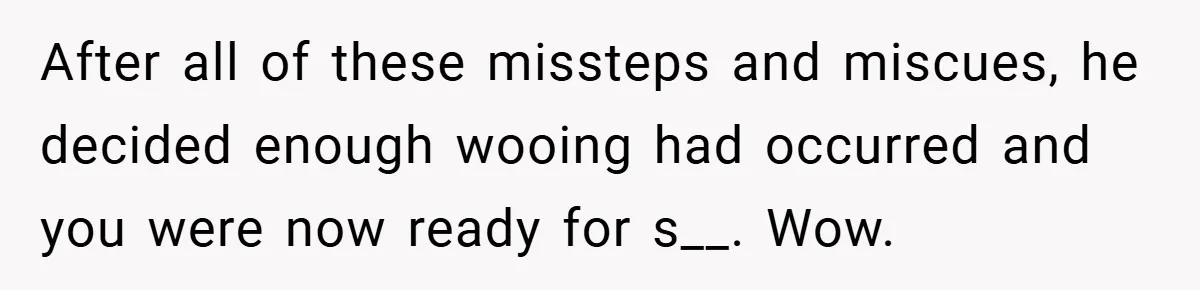 After all of these missteps and miscues, he decided enough wooing had occurred and you were now ready for s__. Wow.