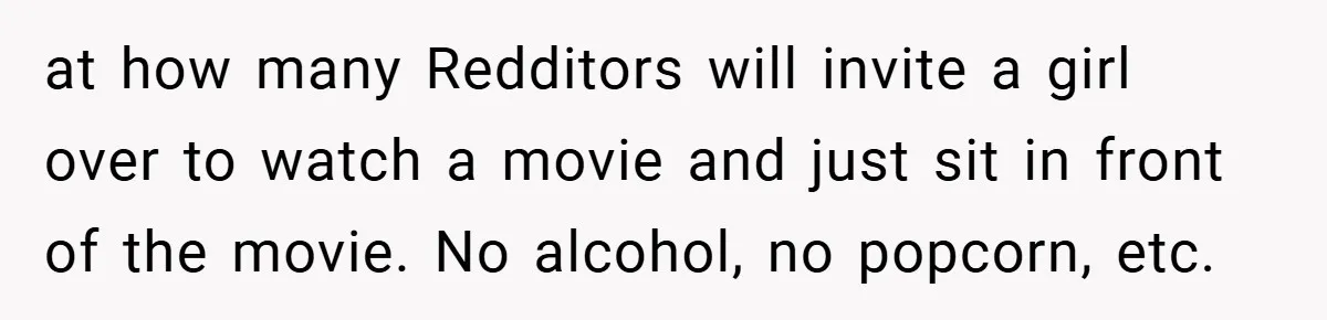 at how many Redditors will invite a girl over to watch a movie and just sit in front of the movie. No alcohol, no popcorn, etc.