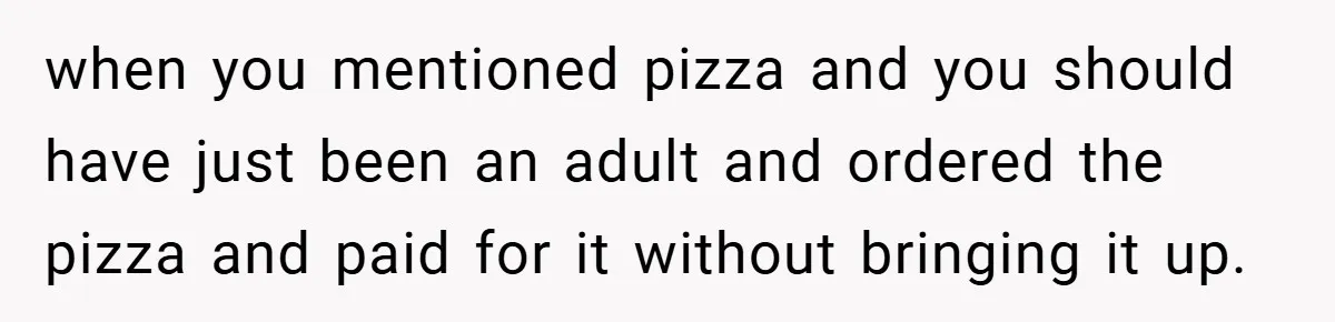 when you mentioned pizza and you should have just been an adult and ordered the pizza and paid for it without bringing it up.