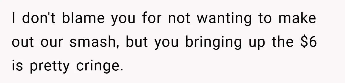 I don't blame you for not wanting to make out our smash, but you bringing up the $6 is pretty cringe.