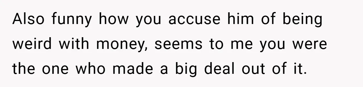 Also funny how you accuse him of being weird with money, seems to me you were the one who made a big deal out of it.