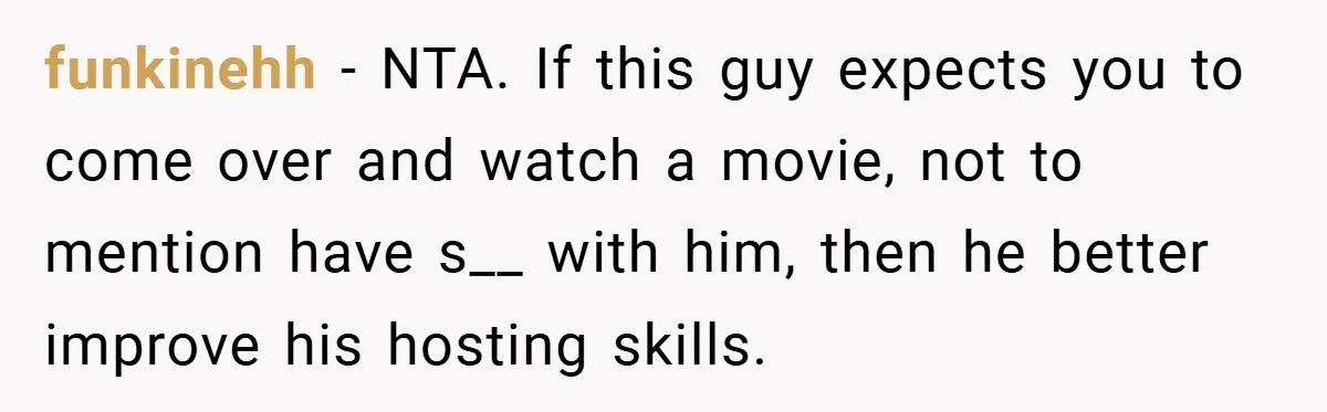 funkinehh − NTA. If this guy expects you to come over and watch a movie, not to mention have s__ with him, then he better improve his hosting skills.