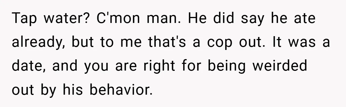 Tap water? C'mon man. He did say he ate already, but to me that's a cop out. It was a date, and you are right for being weirded out by...