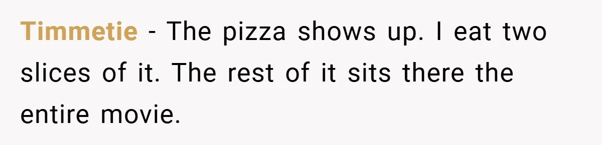 Timmetie − The pizza shows up. I eat two slices of it. The rest of it sits there the entire movie.