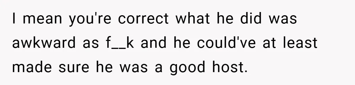 I mean you're correct what he did was awkward as f__k and he could've at least made sure he was a good host.