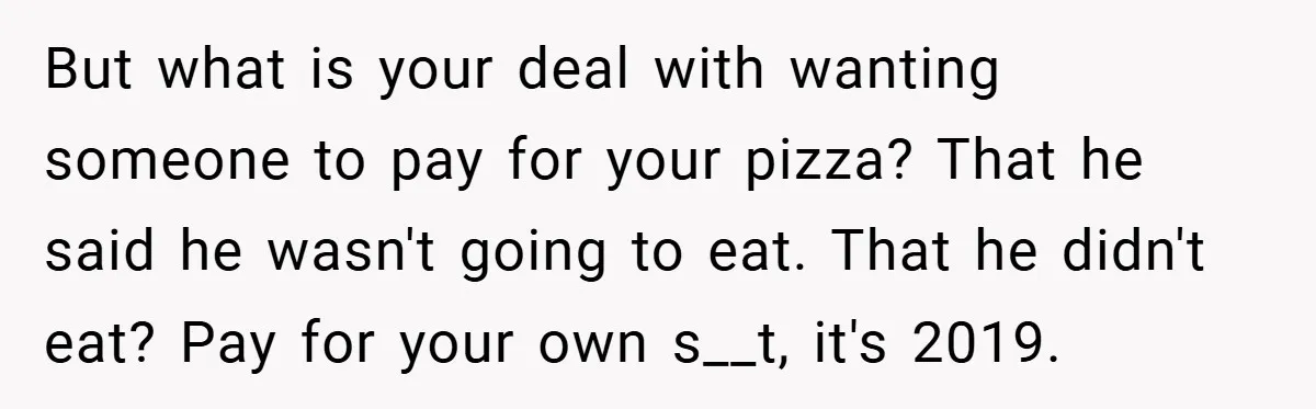 But what is your deal with wanting someone to pay for your pizza? That he said he wasn't going to eat. That he didn't eat? Pay for your own s__t,...