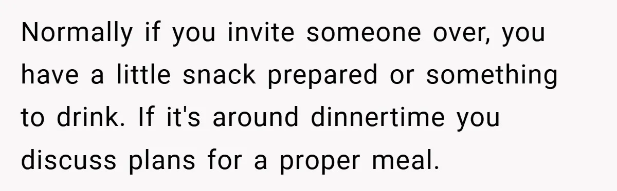 Normally if you invite someone over, you have a little snack prepared or something to drink. If it's around dinnertime you discuss plans for a proper meal.