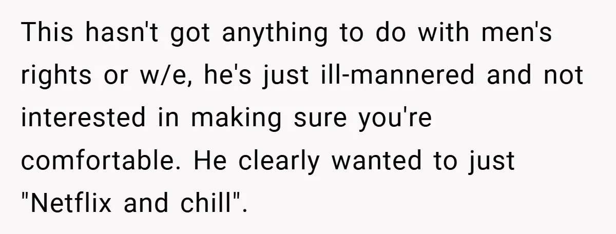 This hasn't got anything to do with men's rights or w/e, he's just ill-mannered and not interested in making sure you're comfortable. He clearly wanted to just "Netflix and chill".