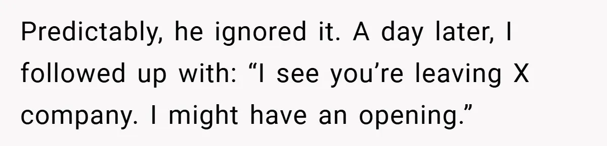 Predictably, he ignored it. A day later, I followed up with: “I see you’re leaving X company. I might have an opening.”