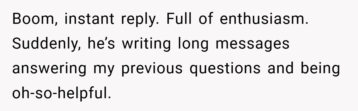Boom, instant reply. Full of enthusiasm. Suddenly, he’s writing long messages answering my previous questions and being oh-so-helpful.
