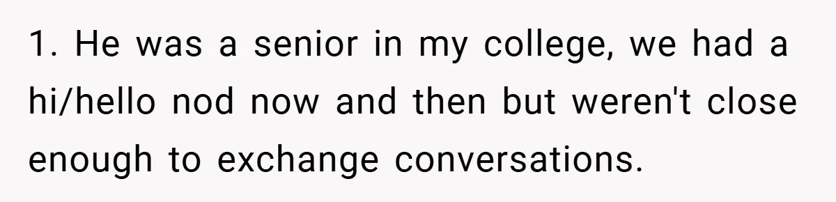 1. He was a senior in my college, we had a hi/hello nod now and then but weren't close enough to exchange conversations.